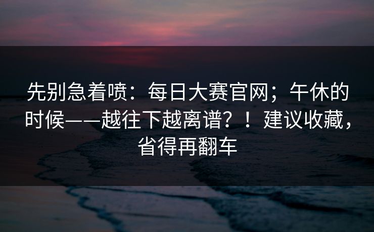 先别急着喷:每日大赛官网;午休的时候——越往下越离谱?!建议收藏,省得再翻车 第1张 先别急着喷:每日大赛官网;午休的时候——越往下越离谱?!建议收藏,省得再翻车 第1张