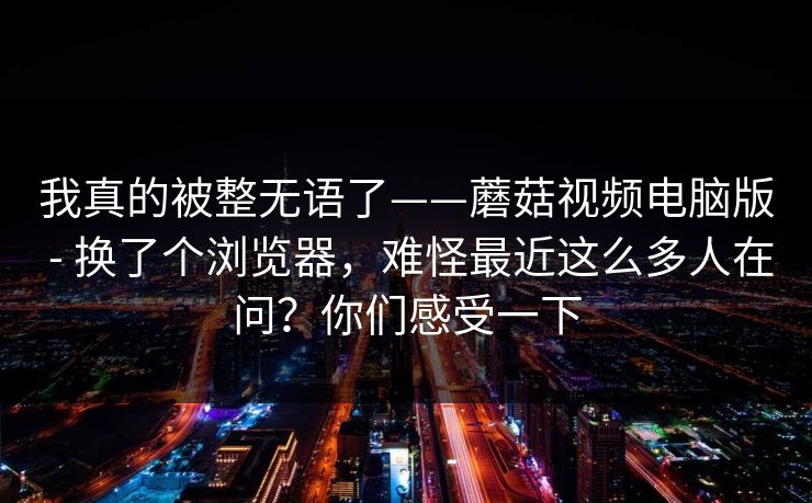 我真的被整无语了——蘑菇视频电脑版 - 换了个浏览器，难怪最近这么多人在问？你们感受一下  第1张