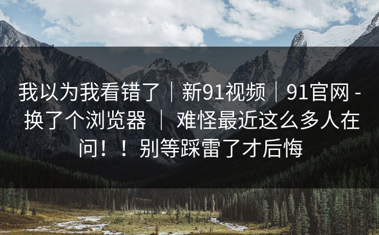 我以为我看错了｜新91视频｜91官网 - 换了个浏览器 ｜ 难怪最近这么多人在问！！别等踩雷了才后悔  第1张