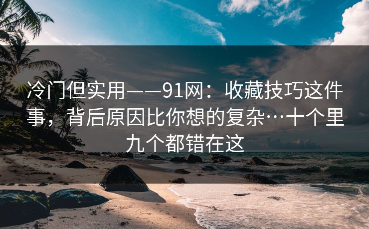 冷门但实用——91网：收藏技巧这件事，背后原因比你想的复杂…十个里九个都错在这  第1张