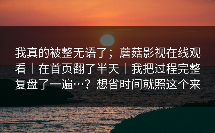 我真的被整无语了；蘑菇影视在线观看｜在首页翻了半天｜我把过程完整复盘了一遍…？想省时间就照这个来  第1张