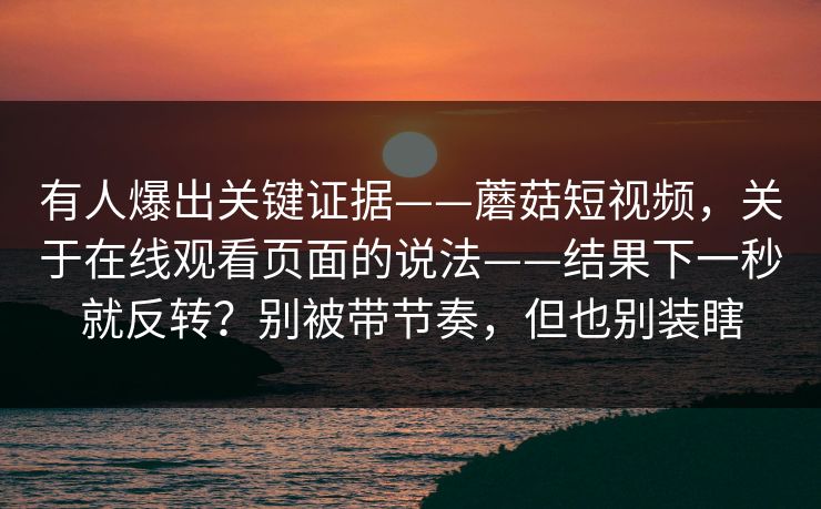 有人爆出关键证据——蘑菇短视频，关于在线观看页面的说法——结果下一秒就反转？别被带节奏，但也别装瞎  第1张