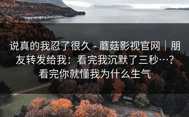 说真的我忍了很久 - 蘑菇影视官网｜朋友转发给我：看完我沉默了三秒…？看完你就懂我为什么生气  第1张