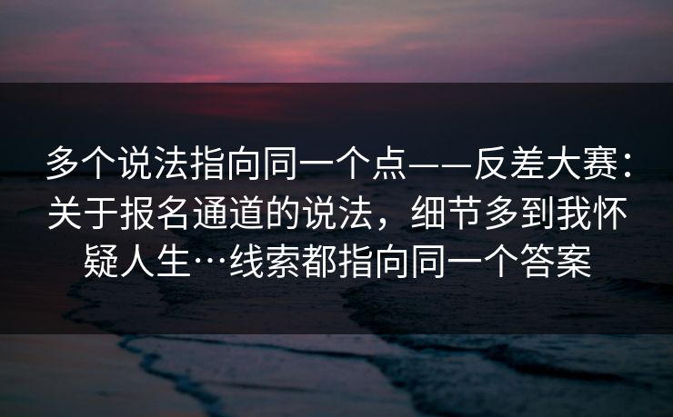 多个说法指向同一个点——反差大赛：关于报名通道的说法，细节多到我怀疑人生…线索都指向同一个答案  第1张