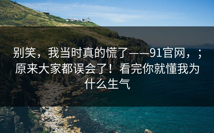 别笑，我当时真的慌了——91官网，；原来大家都误会了！看完你就懂我为什么生气  第1张