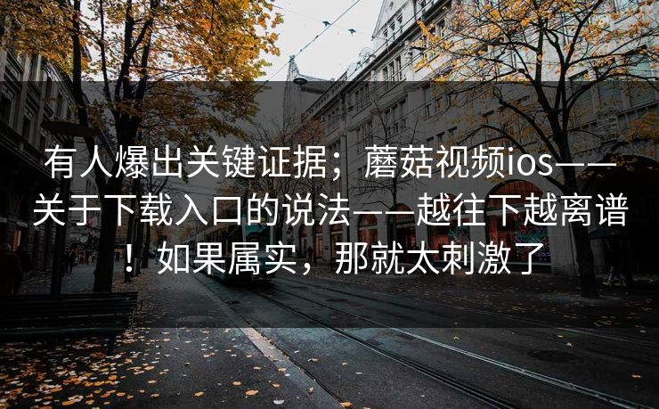 有人爆出关键证据；蘑菇视频ios——关于下载入口的说法——越往下越离谱！如果属实，那就太刺激了  第1张