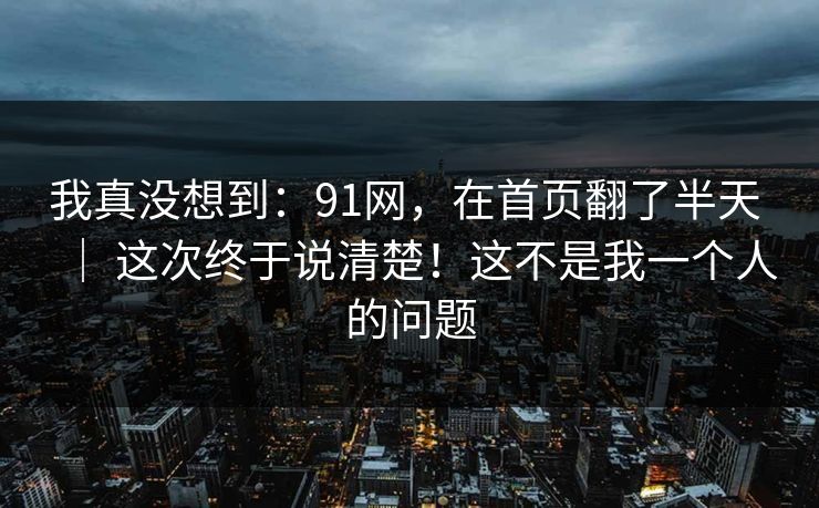 我真没想到：91网，在首页翻了半天 ｜ 这次终于说清楚！这不是我一个人的问题  第1张