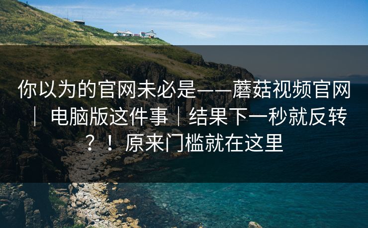 你以为的官网未必是——蘑菇视频官网 ｜ 电脑版这件事｜结果下一秒就反转？！原来门槛就在这里  第1张