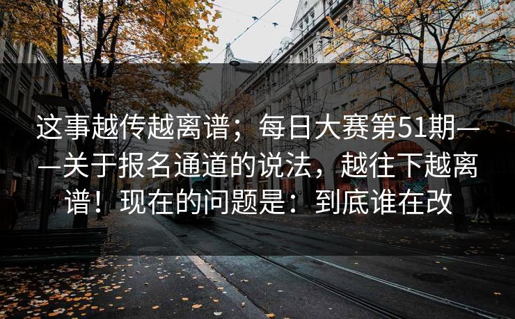 这事越传越离谱；每日大赛第51期——关于报名通道的说法，越往下越离谱！现在的问题是：到底谁在改  第1张