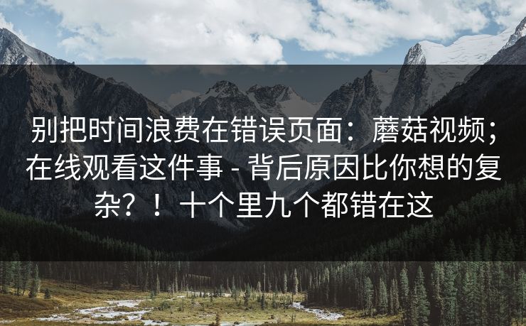 别把时间浪费在错误页面：蘑菇视频；在线观看这件事 - 背后原因比你想的复杂？！十个里九个都错在这  第1张