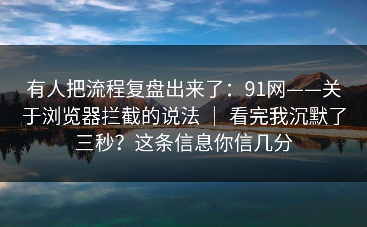 有人把流程复盘出来了：91网——关于浏览器拦截的说法 ｜ 看完我沉默了三秒？这条信息你信几分  第1张