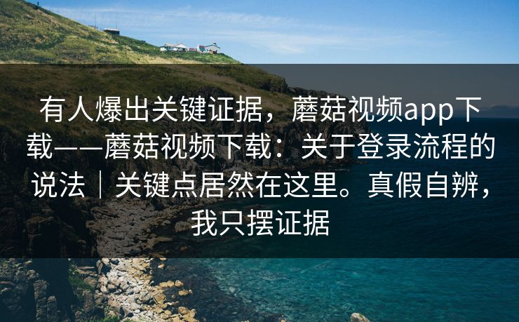 有人爆出关键证据，蘑菇视频app下载——蘑菇视频下载：关于登录流程的说法｜关键点居然在这里。真假自辨，我只摆证据  第1张
