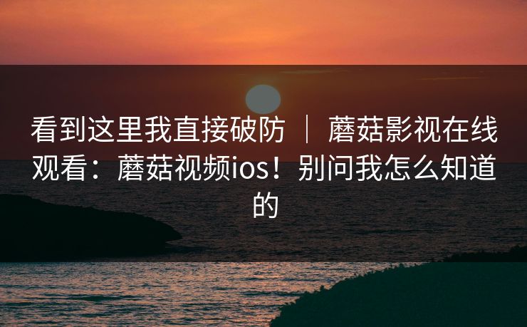 看到这里我直接破防 ｜ 蘑菇影视在线观看：蘑菇视频ios！别问我怎么知道的  第1张