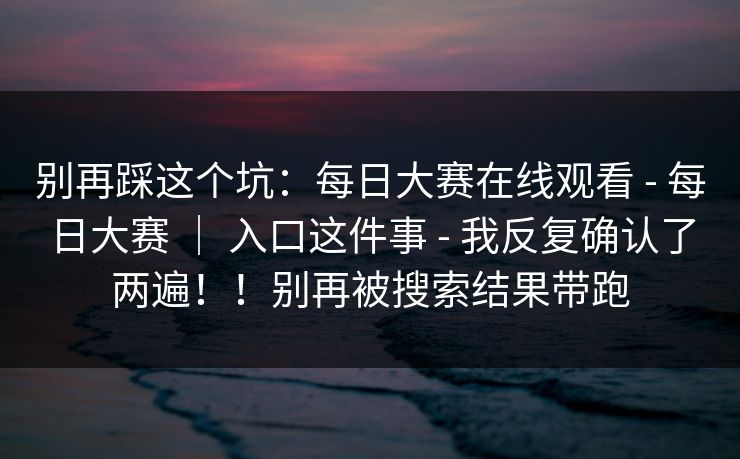 别再踩这个坑：每日大赛在线观看 - 每日大赛 ｜ 入口这件事 我反复确认了两遍！！别再被搜索结果带跑  第1张