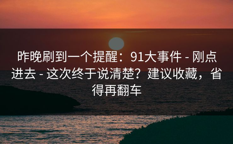昨晚刷到一个提醒：91大事件 - 刚点进去 这次终于说清楚？建议收藏，省得再翻车  第1张