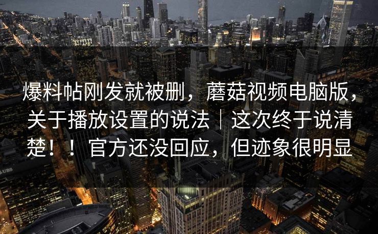 爆料帖刚发就被删，蘑菇视频电脑版，关于播放设置的说法｜这次终于说清楚！！官方还没回应，但迹象很明显  第1张