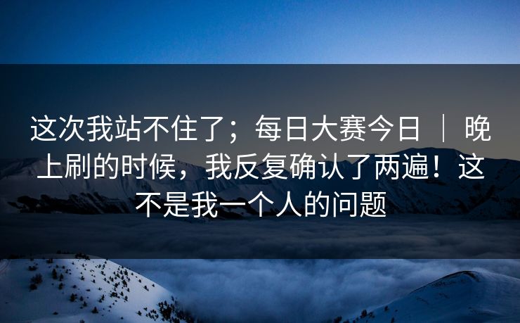 这次我站不住了；每日大赛今日 ｜ 晚上刷的时候，我反复确认了两遍！这不是我一个人的问题  第1张