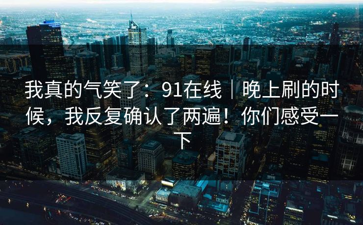 我真的气笑了：91在线｜晚上刷的时候，我反复确认了两遍！你们感受一下  第1张