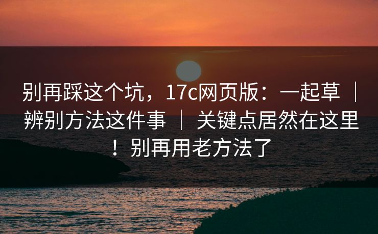别再踩这个坑，17c网页版：一起草 ｜ 辨别方法这件事 关键点居然在这里！别再用老方法了  第1张