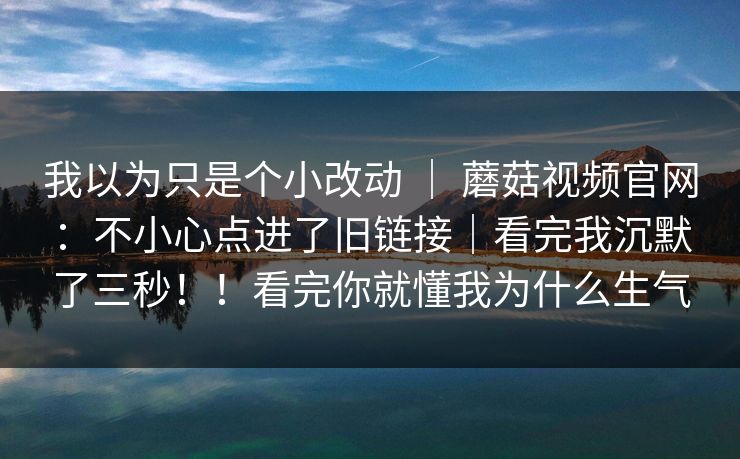 我以为只是个小改动 ｜ 蘑菇视频官网：不小心点进了旧链接｜看完我沉默了三秒！！看完你就懂我为什么生气  第1张