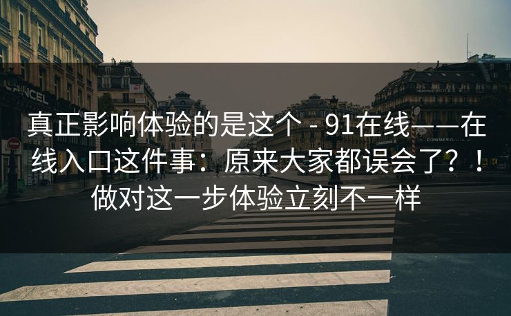 真正影响体验的是这个 - 91在线——在线入口这件事：原来大家都误会了？！做对这一步体验立刻不一样  第1张