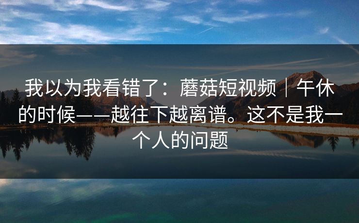 我以为我看错了：蘑菇短视频｜午休的时候——越往下越离谱。这不是我一个人的问题  第1张