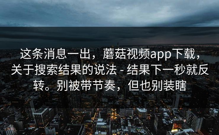 这条消息一出,蘑菇视频app下载,关于搜索结果的说法 - 结果下一秒就反转。别被带节奏,但也别装瞎 第1张 这条消息一出,蘑菇视频app下载,关于搜索结果的说法 - 结果下一秒就反转。别被带节奏,但也别装瞎 第1张