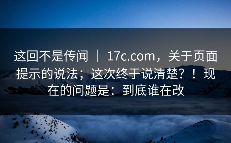 这回不是传闻 ｜ 17c.com，关于页面提示的说法；这次终于说清楚？！现在的问题是：到底谁在改  第1张