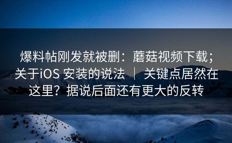 爆料帖刚发就被删：蘑菇视频下载；关于iOS 安装的说法 ｜ 关键点居然在这里？据说后面还有更大的反转  第1张