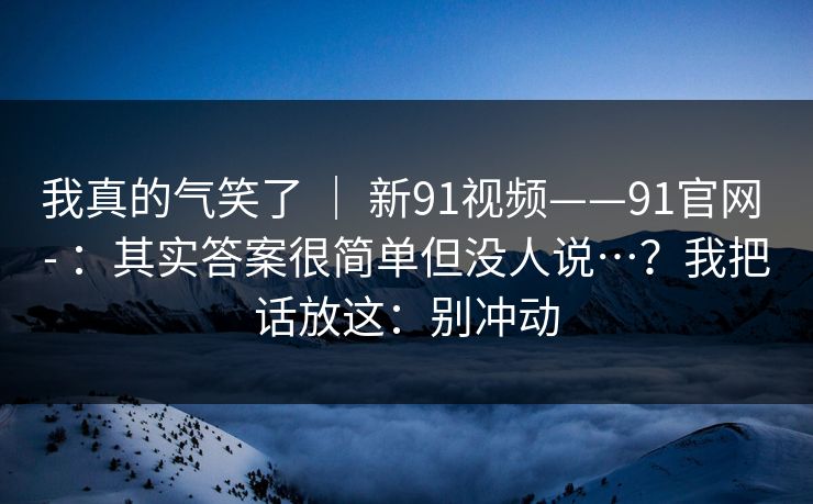 我真的气笑了 ｜ 新91视频——91官网 - ：其实答案很简单但没人说…？我把话放这：别冲动  第1张