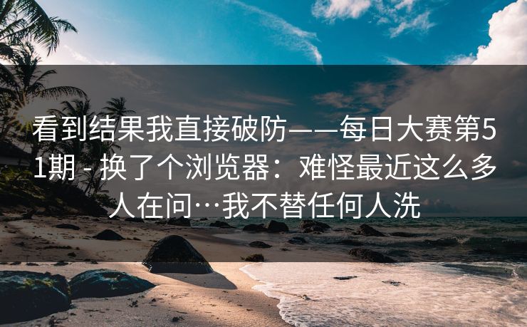 看到结果我直接破防——每日大赛第51期 - 换了个浏览器：难怪最近这么多人在问…我不替任何人洗  第1张