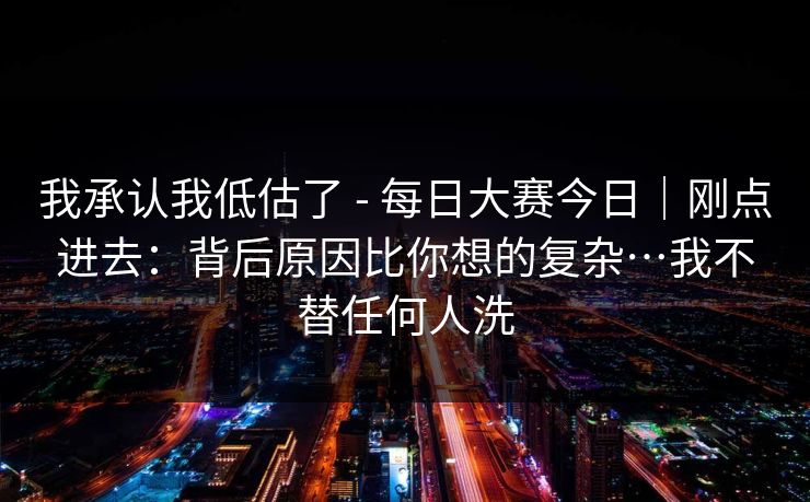 我承认我低估了 - 每日大赛今日｜刚点进去：背后原因比你想的复杂…我不替任何人洗  第1张