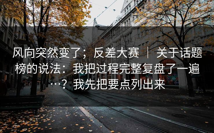 风向突然变了；反差大赛 ｜ 关于话题榜的说法：我把过程完整复盘了一遍…？我先把要点列出来  第1张