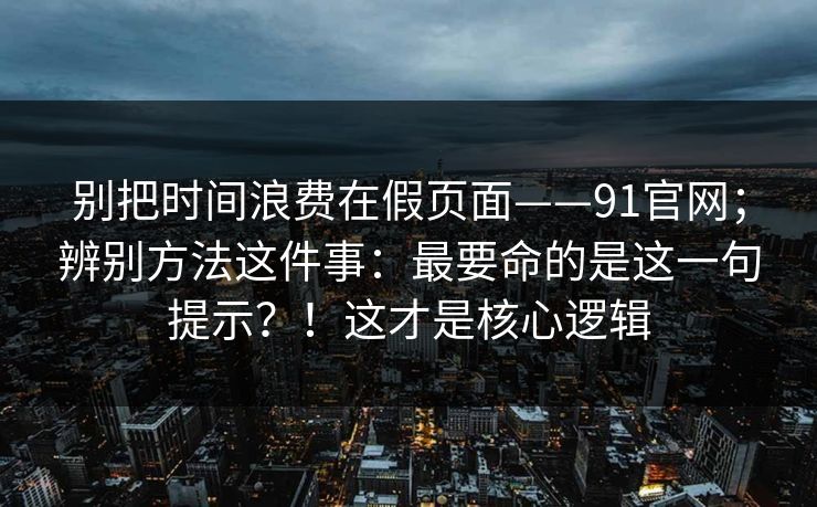 别把时间浪费在假页面——91官网；辨别方法这件事：最要命的是这一句提示？！这才是核心逻辑