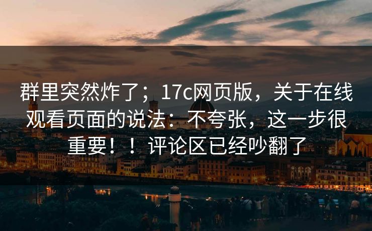 群里突然炸了；17c网页版，关于在线观看页面的说法：不夸张，这一步很重要！！评论区已经吵翻了  第1张