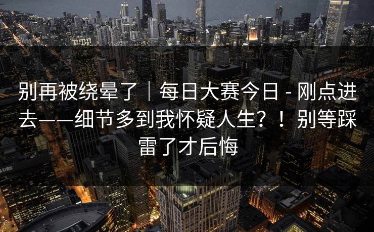 别再被绕晕了｜每日大赛今日 - 刚点进去——细节多到我怀疑人生？！别等踩雷了才后悔  第1张