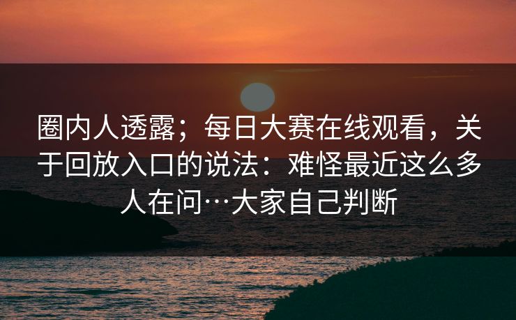 圈内人透露；每日大赛在线观看，关于回放入口的说法：难怪最近这么多人在问…大家自己判断  第1张